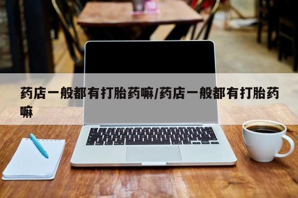 流产药私人联系方式微信药店一般都有打胎药嘛/药店一般都有打胎药嘛