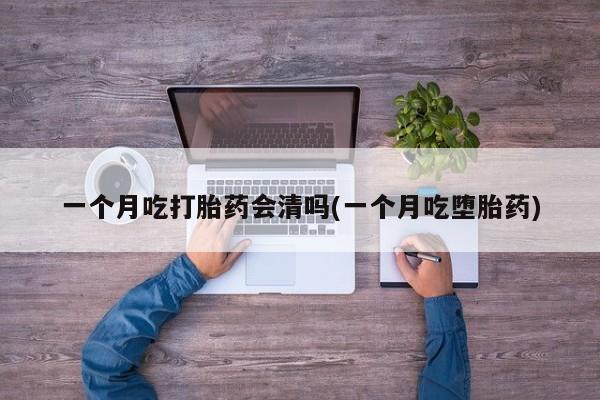 流产药私人联系方式微信一个月吃打胎药会清吗(一个月吃堕胎药)