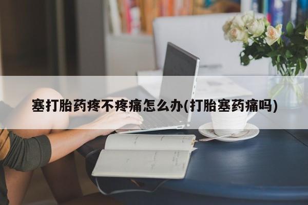 流产药私人联系方式微信塞打胎药疼不疼痛怎么办(打胎塞药痛吗)