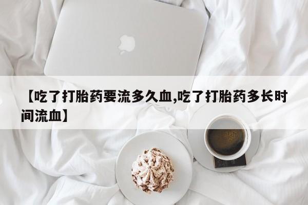 流产药私人联系方式微信【吃了打胎药要流多久血,吃了打胎药多长时间流血】