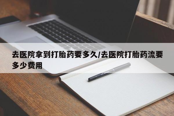 流产药私人联系方式微信去医院拿到打胎药要多久/去医院打胎药流要多少费用