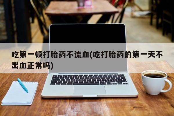 流产药私人联系方式微信吃第一顿打胎药不流血(吃打胎药的第一天不出血正常吗)