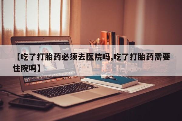 流产药私人联系方式微信【吃了打胎药必须去医院吗,吃了打胎药需要住院吗】