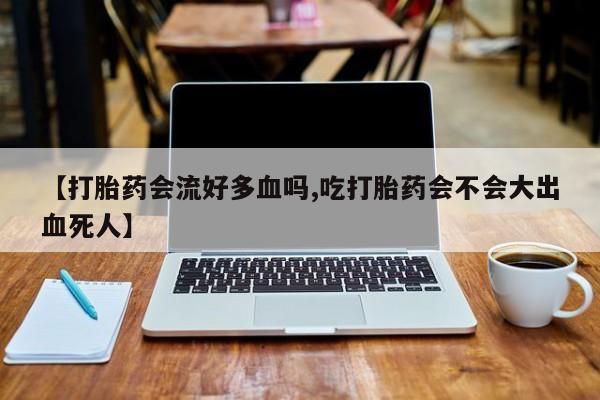 流产药私人联系方式微信【打胎药会流好多血吗,吃打胎药会不会大出血死人】
