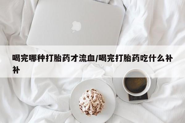 流产药私人联系方式微信喝完哪种打胎药才流血/喝完打胎药吃什么补补