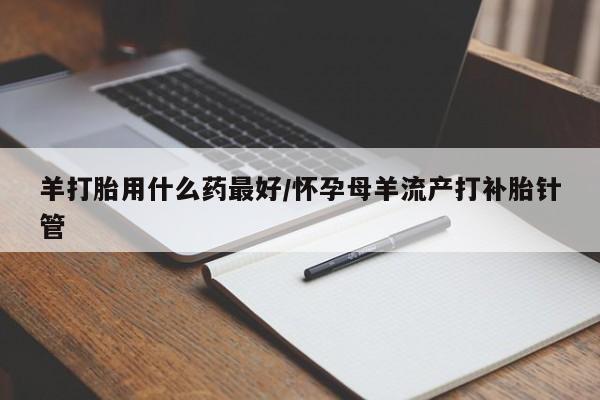 流产药私人联系方式微信羊打胎用什么药最好/怀孕母羊流产打补胎针管