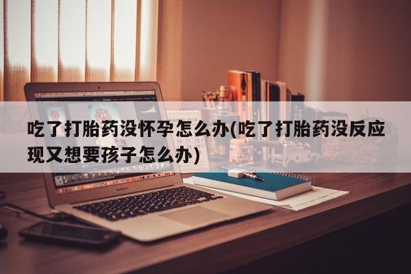 流产药私人联系方式微信吃了打胎药没怀孕怎么办(吃了打胎药没反应现又想要孩子怎么办)