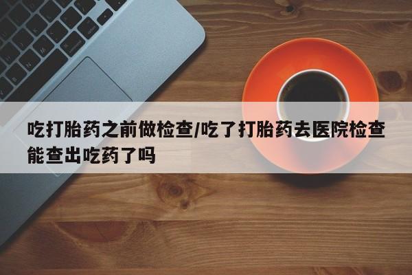 流产药私人联系方式微信吃打胎药之前做检查/吃了打胎药去医院检查能查出吃药了吗