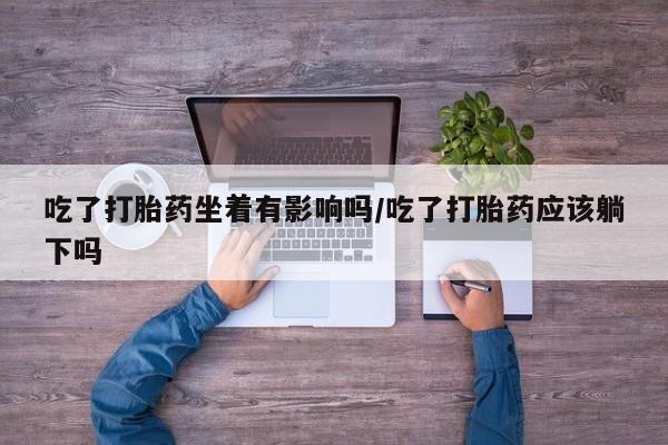 流产药私人联系方式微信吃了打胎药坐着有影响吗/吃了打胎药应该躺下吗