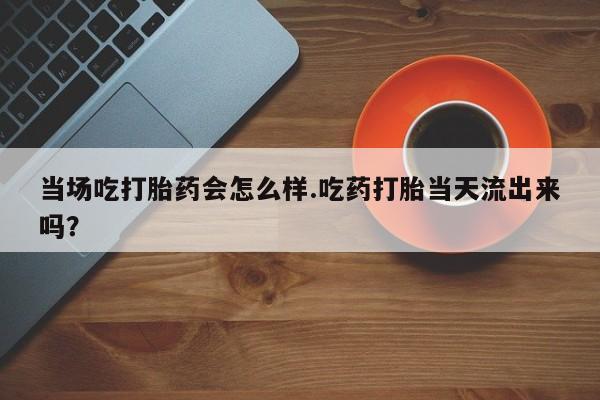 流产药私人联系方式微信当场吃打胎药会怎么样.吃药打胎当天流出来吗？