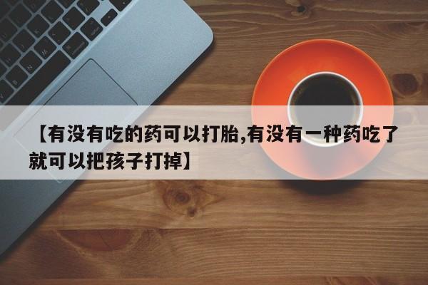 流产药私人联系方式微信【有没有吃的药可以打胎,有没有一种药吃了就可以把孩子打掉】