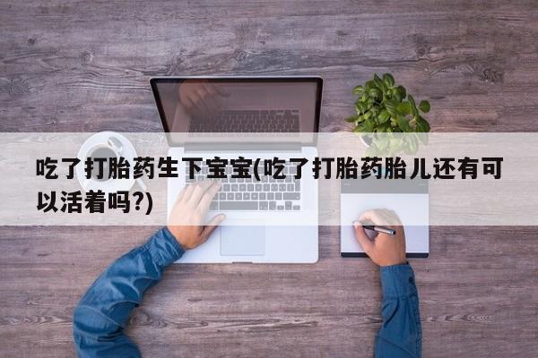 流产药私人联系方式微信吃了打胎药生下宝宝(吃了打胎药胎儿还有可以活着吗?)