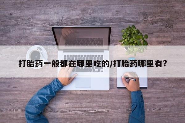 流产药私人联系方式微信打胎药一般都在哪里吃的/打胎药哪里有?