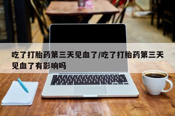 流产药私人联系方式微信吃了打胎药第三天见血了/吃了打胎药第三天见血了有影响吗
