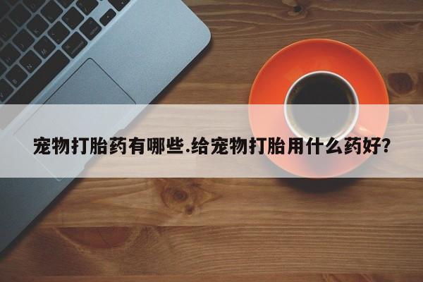 流产药私人联系方式微信宠物打胎药有哪些.给宠物打胎用什么药好？