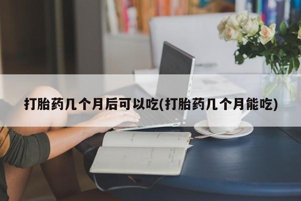 流产药私人联系方式微信打胎药几个月后可以吃(打胎药几个月能吃)