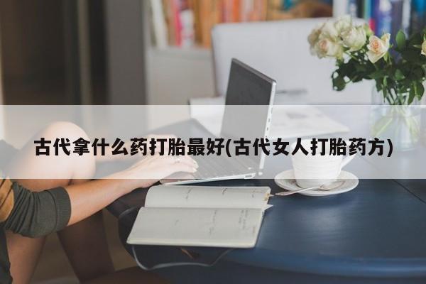 流产药私人联系方式微信古代拿什么药打胎最好(古代女人打胎药方)