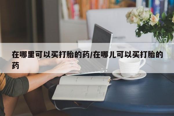 流产药私人联系方式微信在哪里可以买打胎的药/在哪儿可以买打胎的药