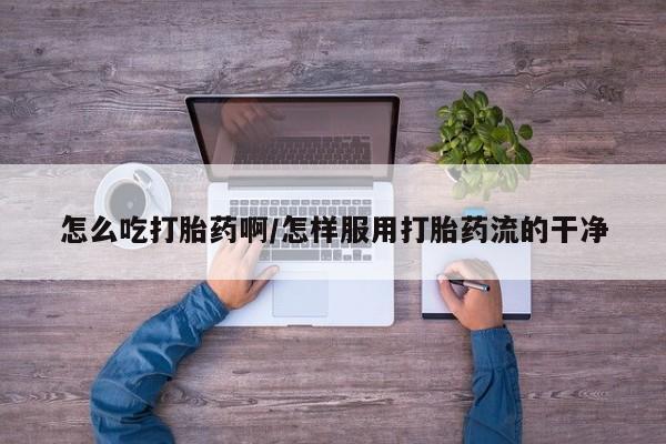 流产药私人联系方式微信怎么吃打胎药啊/怎样服用打胎药流的干净