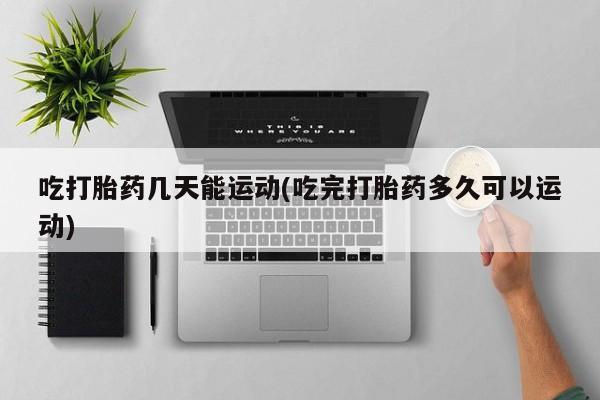 流产药私人联系方式微信吃打胎药几天能运动(吃完打胎药多久可以运动)
