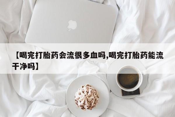 流产药私人联系方式微信【喝完打胎药会流很多血吗,喝完打胎药能流干净吗】