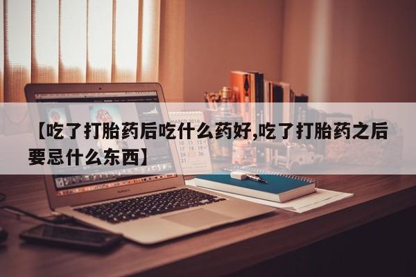 流产药私人联系方式微信【吃了打胎药后吃什么药好,吃了打胎药之后要忌什么东西】