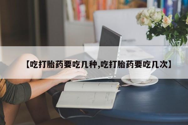 流产药私人联系方式微信【吃打胎药要吃几种,吃打胎药要吃几次】