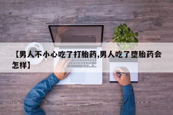 流产药私人联系方式微信【男人不小心吃了打胎药,男人吃了堕胎药会怎样】