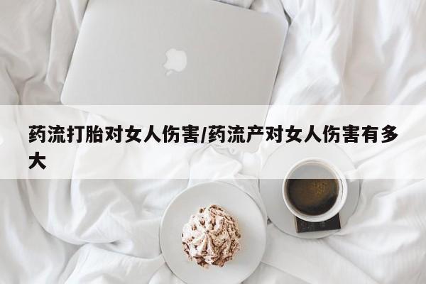 流产药私人联系方式微信药流打胎对女人伤害/药流产对女人伤害有多大