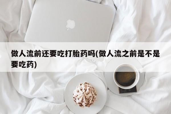 流产药私人联系方式微信做人流前还要吃打胎药吗(做人流之前是不是要吃药)