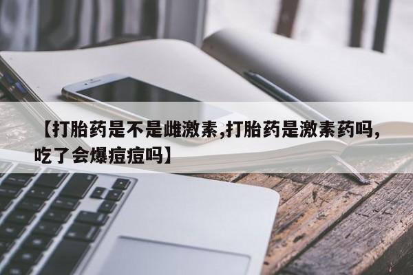 流产药私人联系方式微信【打胎药是不是雌激素,打胎药是激素药吗,吃了会爆痘痘吗】
