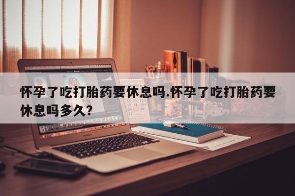 流产药私人联系方式微信怀孕了吃打胎药要休息吗.怀孕了吃打胎药要休息吗多久？