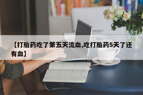 流产药私人联系方式微信【打胎药吃了第五天流血,吃打胎药5天了还有血】