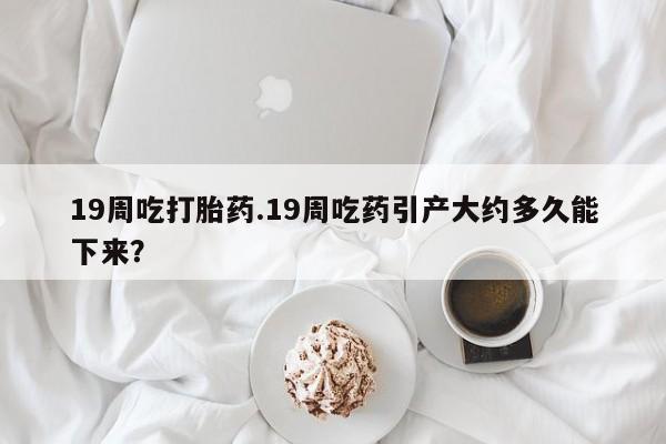 流产药私人联系方式微信19周吃打胎药.19周吃药引产大约多久能下来？