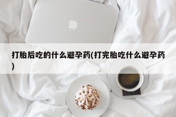 流产药私人联系方式微信打胎后吃的什么避孕药(打完胎吃什么避孕药)