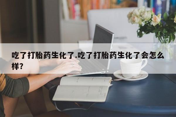 流产药私人联系方式微信吃了打胎药生化了.吃了打胎药生化了会怎么样？
