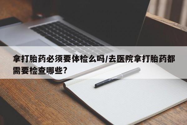 流产药私人联系方式微信拿打胎药必须要体检么吗/去医院拿打胎药都需要检查哪些?