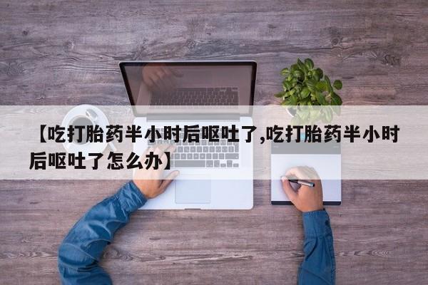 流产药私人联系方式微信【吃打胎药半小时后呕吐了,吃打胎药半小时后呕吐了怎么办】
