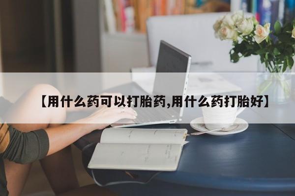 流产药私人联系方式微信【用什么药可以打胎药,用什么药打胎好】