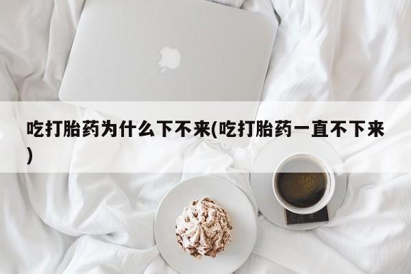 流产药私人联系方式微信吃打胎药为什么下不来(吃打胎药一直不下来)
