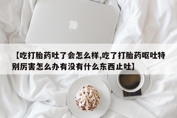 流产药私人联系方式微信【吃打胎药吐了会怎么样,吃了打胎药呕吐特别厉害怎么办有没有什么东西止吐】