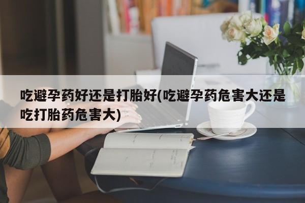 流产药私人联系方式微信吃避孕药好还是打胎好(吃避孕药危害大还是吃打胎药危害大)