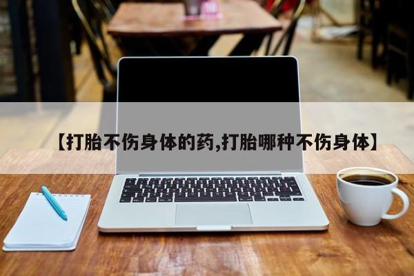 流产药私人联系方式微信【打胎不伤身体的药,打胎哪种不伤身体】