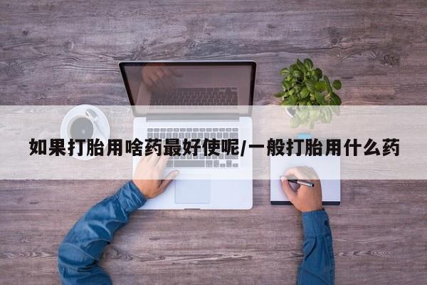 流产药私人联系方式微信如果打胎用啥药最好使呢/一般打胎用什么药