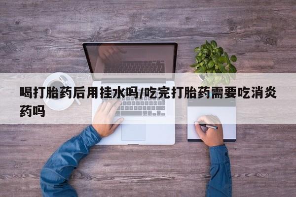 流产药私人联系方式微信喝打胎药后用挂水吗/吃完打胎药需要吃消炎药吗