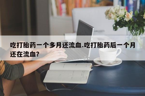 流产药私人联系方式微信吃打胎药一个多月还流血.吃打胎药后一个月还在流血？