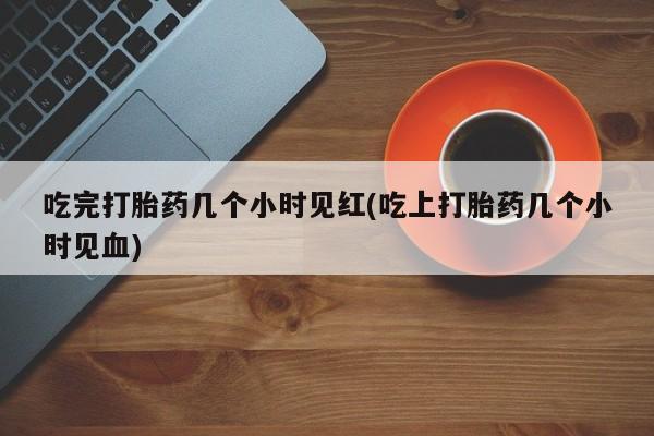 流产药私人联系方式微信吃完打胎药几个小时见红(吃上打胎药几个小时见血)