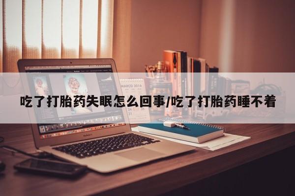 流产药私人联系方式微信吃了打胎药失眠怎么回事/吃了打胎药睡不着