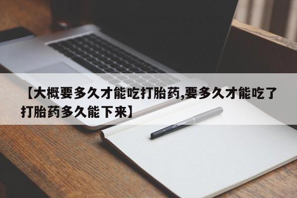 流产药私人联系方式微信【大概要多久才能吃打胎药,要多久才能吃了打胎药多久能下来】