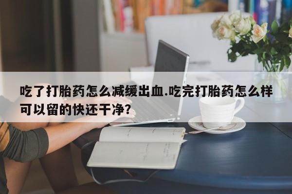 流产药私人联系方式微信吃了打胎药怎么减缓出血.吃完打胎药怎么样可以留的快还干净？